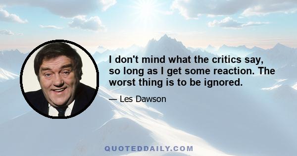 I don't mind what the critics say, so long as I get some reaction. The worst thing is to be ignored.