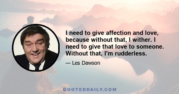 I need to give affection and love, because without that, I wither. I need to give that love to someone. Without that, I'm rudderless.