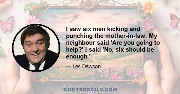 I saw six men kicking and punching the mother-in-law. My neighbour said 'Are you going to help?' I said 'No, six should be enough.'