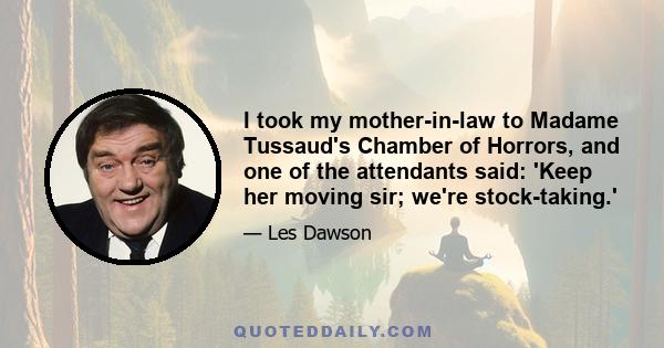 I took my mother-in-law to Madame Tussaud's Chamber of Horrors, and one of the attendants said: 'Keep her moving sir; we're stock-taking.'