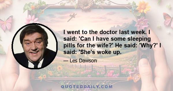 I went to the doctor last week. I said: 'Can I have some sleeping pills for the wife?' He said: 'Why?' I said: 'She's woke up.