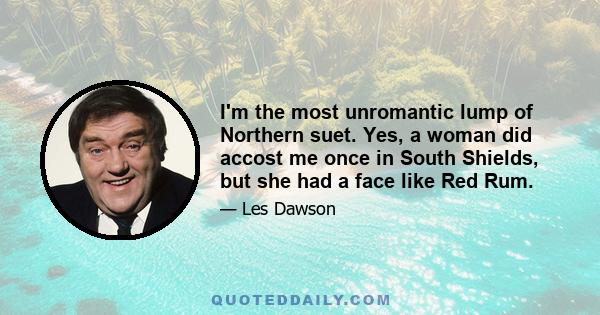 I'm the most unromantic lump of Northern suet. Yes, a woman did accost me once in South Shields, but she had a face like Red Rum.