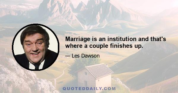 Marriage is an institution and that's where a couple finishes up.