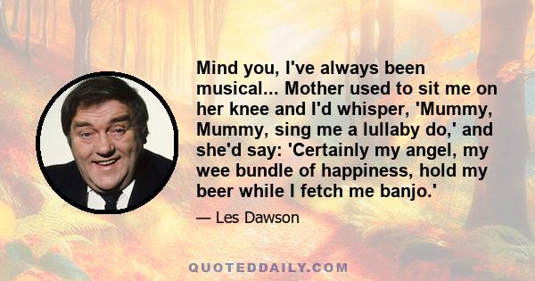 Mind you, I've always been musical... Mother used to sit me on her knee and I'd whisper, 'Mummy, Mummy, sing me a lullaby do,' and she'd say: 'Certainly my angel, my wee bundle of happiness, hold my beer while I fetch