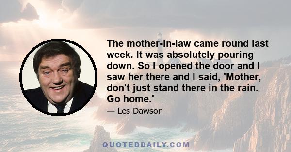 The mother-in-law came round last week. It was absolutely pouring down. So I opened the door and I saw her there and I said, 'Mother, don't just stand there in the rain. Go home.'