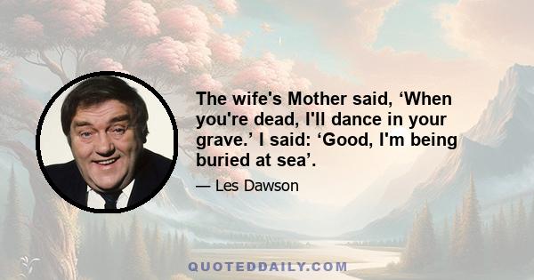 The wife's Mother said, ‘When you're dead, I'll dance in your grave.’ I said: ‘Good, I'm being buried at sea’.