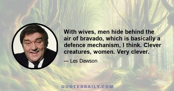 With wives, men hide behind the air of bravado, which is basically a defence mechanism, I think. Clever creatures, women. Very clever.