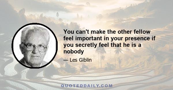 You can't make the other fellow feel important in your presence if you secretly feel that he is a nobody