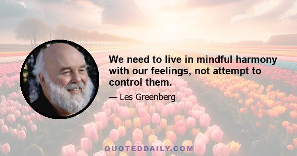 We need to live in mindful harmony with our feelings, not attempt to control them.