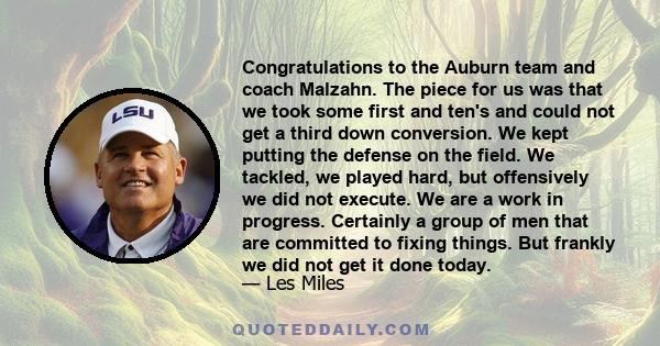 Congratulations to the Auburn team and coach Malzahn. The piece for us was that we took some first and ten's and could not get a third down conversion. We kept putting the defense on the field. We tackled, we played