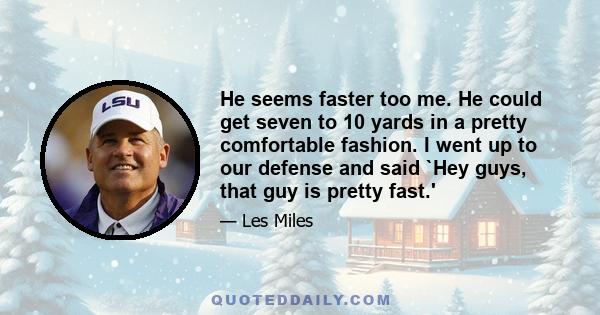 He seems faster too me. He could get seven to 10 yards in a pretty comfortable fashion. I went up to our defense and said `Hey guys, that guy is pretty fast.'