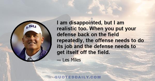 I am disappointed, but I am realistic too. When you put your defense back on the field repeatedly, the offense needs to do its job and the defense needs to get itself off the field.