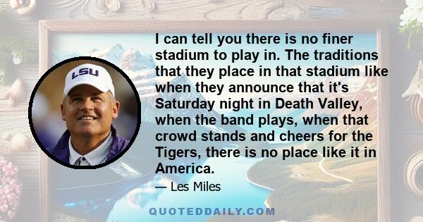 I can tell you there is no finer stadium to play in. The traditions that they place in that stadium like when they announce that it's Saturday night in Death Valley, when the band plays, when that crowd stands and