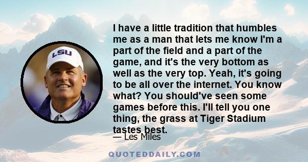 I have a little tradition that humbles me as a man that lets me know I'm a part of the field and a part of the game, and it's the very bottom as well as the very top. Yeah, it's going to be all over the internet. You