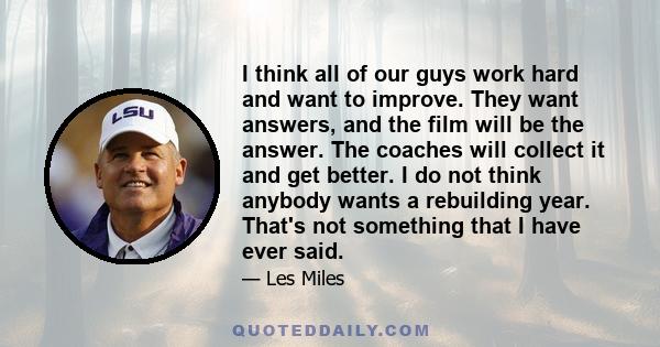 I think all of our guys work hard and want to improve. They want answers, and the film will be the answer. The coaches will collect it and get better. I do not think anybody wants a rebuilding year. That's not something 