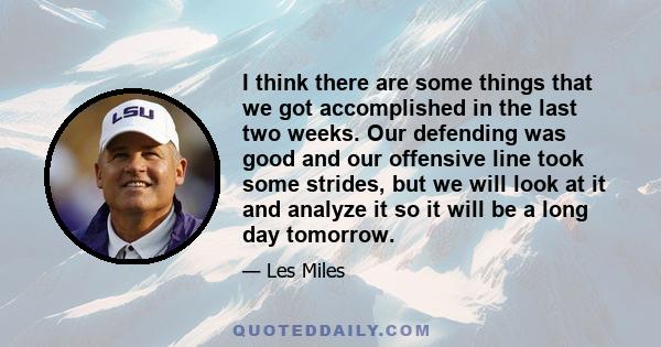 I think there are some things that we got accomplished in the last two weeks. Our defending was good and our offensive line took some strides, but we will look at it and analyze it so it will be a long day tomorrow.