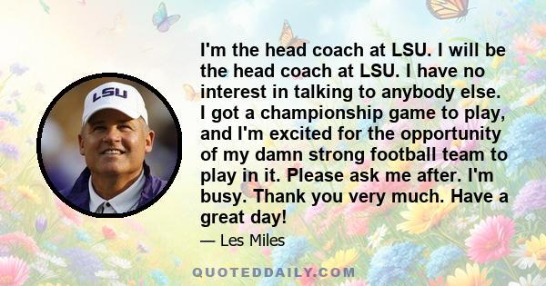 I'm the head coach at LSU. I will be the head coach at LSU. I have no interest in talking to anybody else. I got a championship game to play, and I'm excited for the opportunity of my damn strong football team to play