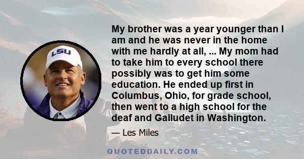 My brother was a year younger than I am and he was never in the home with me hardly at all, ... My mom had to take him to every school there possibly was to get him some education. He ended up first in Columbus, Ohio,