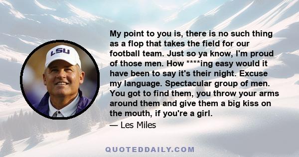 My point to you is, there is no such thing as a flop that takes the field for our football team. Just so ya know, I'm proud of those men. How ****ing easy would it have been to say it's their night. Excuse my language.