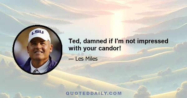 Ted, damned if I'm not impressed with your candor!