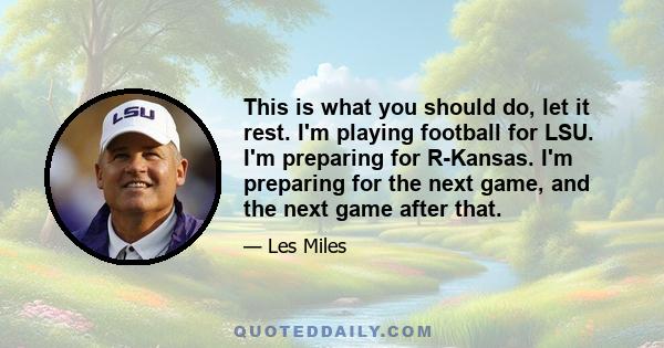 This is what you should do, let it rest. I'm playing football for LSU. I'm preparing for R-Kansas. I'm preparing for the next game, and the next game after that.