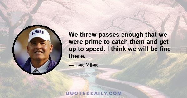 We threw passes enough that we were prime to catch them and get up to speed. I think we will be fine there.