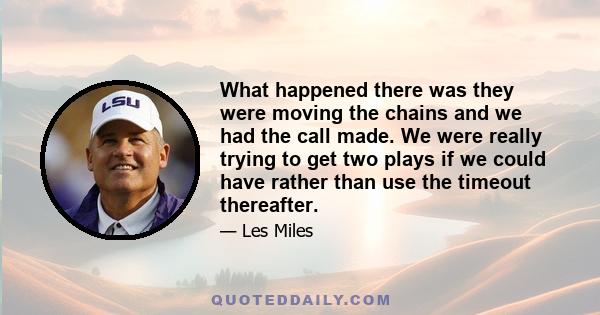 What happened there was they were moving the chains and we had the call made. We were really trying to get two plays if we could have rather than use the timeout thereafter.