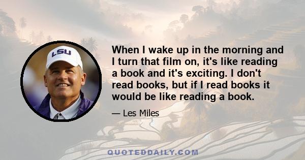 When I wake up in the morning and I turn that film on, it's like reading a book and it's exciting. I don't read books, but if I read books it would be like reading a book.