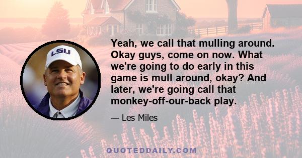 Yeah, we call that mulling around. Okay guys, come on now. What we're going to do early in this game is mull around, okay? And later, we're going call that monkey-off-our-back play.