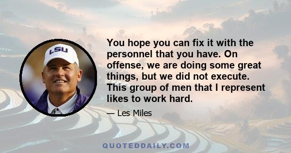 You hope you can fix it with the personnel that you have. On offense, we are doing some great things, but we did not execute. This group of men that I represent likes to work hard.