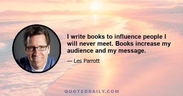 I write books to influence people I will never meet. Books increase my audience and my message.