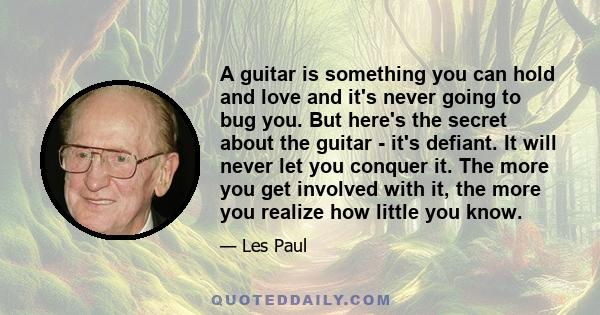 A guitar is something you can hold and love and it's never going to bug you. But here's the secret about the guitar - it's defiant. It will never let you conquer it. The more you get involved with it, the more you