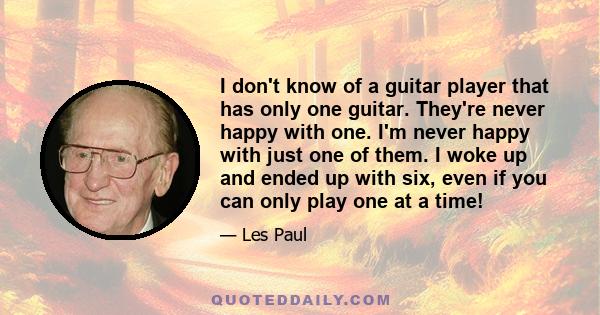 I don't know of a guitar player that has only one guitar. They're never happy with one. I'm never happy with just one of them. I woke up and ended up with six, even if you can only play one at a time!