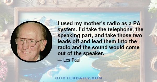 I used my mother's radio as a PA system. I'd take the telephone, the speaking part, and take those two leads off and lead them into the radio and the sound would come out of the speaker.