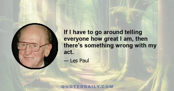 If I have to go around telling everyone how great I am, then there's something wrong with my act.