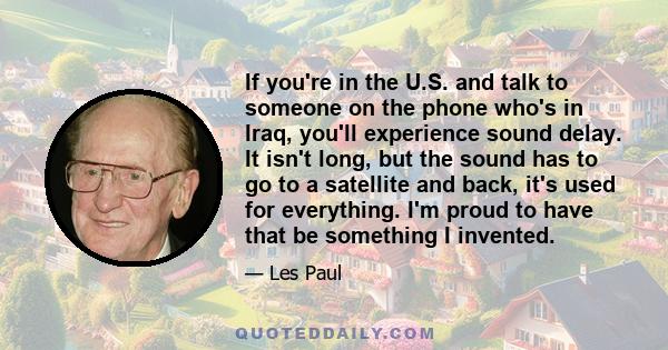 If you're in the U.S. and talk to someone on the phone who's in Iraq, you'll experience sound delay. It isn't long, but the sound has to go to a satellite and back, it's used for everything. I'm proud to have that be