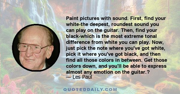 Paint pictures with sound. First, find your white-the deepest, roundest sound you can play on the guitar. Then, find your black-which is the most extreme tonal difference from white you can play. Now, just pick the note 