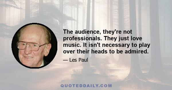 The audience, they're not professionals. They just love music. It isn't necessary to play over their heads to be admired.