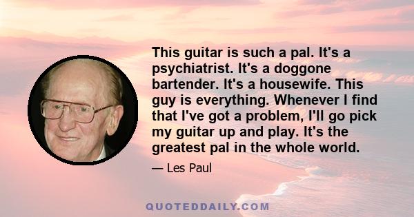 This guitar is such a pal. It's a psychiatrist. It's a doggone bartender. It's a housewife. This guy is everything. Whenever I find that I've got a problem, I'll go pick my guitar up and play. It's the greatest pal in