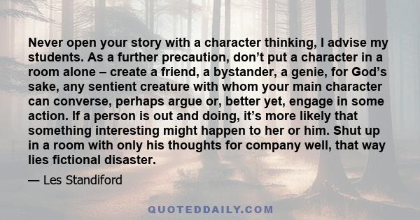 Never open your story with a character thinking, I advise my students. As a further precaution, don’t put a character in a room alone – create a friend, a bystander, a genie, for God’s sake, any sentient creature with