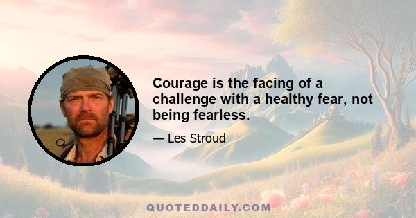 Courage is the facing of a challenge with a healthy fear, not being fearless.