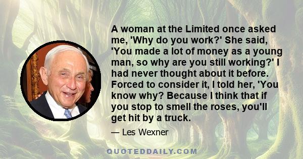 A woman at the Limited once asked me, 'Why do you work?' She said, 'You made a lot of money as a young man, so why are you still working?' I had never thought about it before. Forced to consider it, I told her, 'You