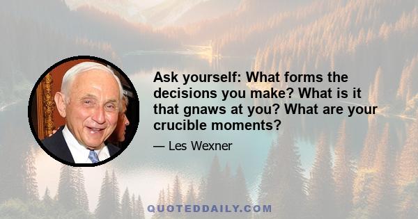 Ask yourself: What forms the decisions you make? What is it that gnaws at you? What are your crucible moments?