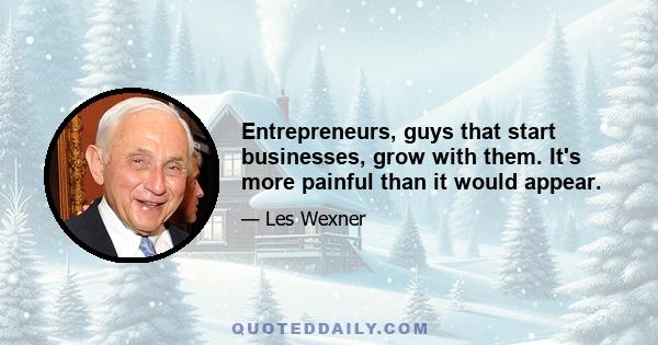 Entrepreneurs, guys that start businesses, grow with them. It's more painful than it would appear.