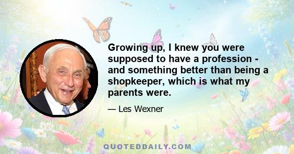 Growing up, I knew you were supposed to have a profession - and something better than being a shopkeeper, which is what my parents were.