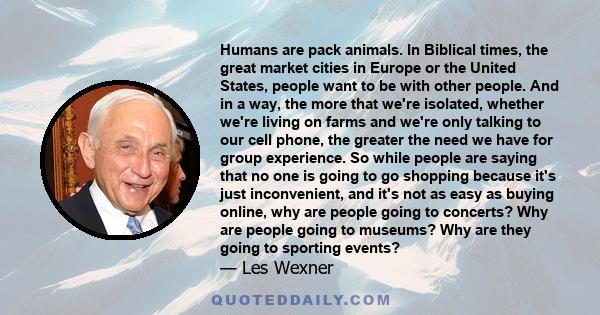 Humans are pack animals. In Biblical times, the great market cities in Europe or the United States, people want to be with other people. And in a way, the more that we're isolated, whether we're living on farms and