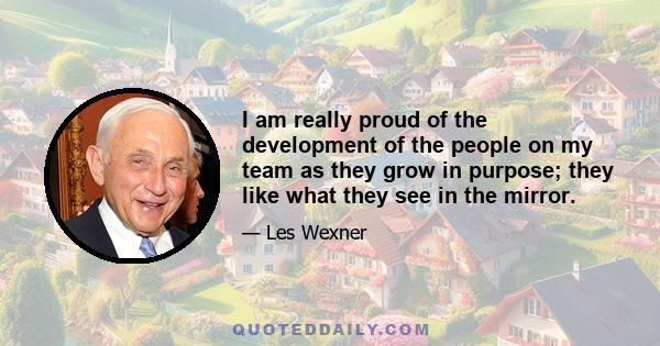 I am really proud of the development of the people on my team as they grow in purpose; they like what they see in the mirror.