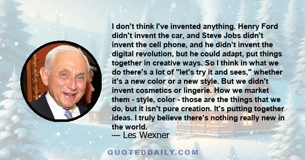 I don't think I've invented anything. Henry Ford didn't invent the car, and Steve Jobs didn't invent the cell phone, and he didn't invent the digital revolution, but he could adapt, put things together in creative ways. 