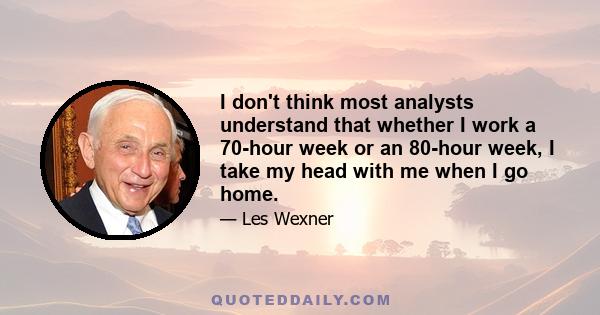 I don't think most analysts understand that whether I work a 70-hour week or an 80-hour week, I take my head with me when I go home.