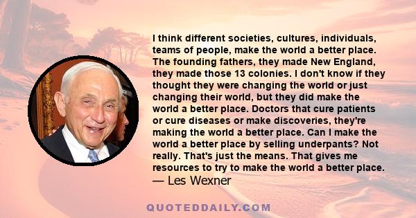 I think different societies, cultures, individuals, teams of people, make the world a better place. The founding fathers, they made New England, they made those 13 colonies. I don't know if they thought they were